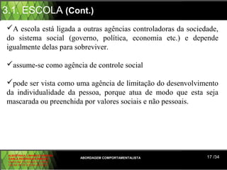 3.1. ESCOLA (Cont.)
A escola está ligada a outras agências controladoras da sociedade,
do sistema social (governo, política, economia etc.) e depende
igualmente delas para sobreviver.

assume-se como agência de controle social

pode ser vista como uma agência de limitação do desenvolvimento
da individualidade da pessoa, porque atua de modo que esta seja
mascarada ou preenchida por valores sociais e não pessoais.




 ALBERTINA B. LINHARES BARBOSA
 CARLA RODRIGUES RIBEIRO         ABORDAGEM COMPORTAMENTALISTA   17 /34
 CAROLINE DE SOUSA B. GOMES
 CELINE Mª DE SOUSA AZEVEDO
 