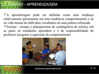 3.2. ENSINO - APRENDIZAGEM

 A aprendizagem pode ser definida como uma mudança
 relativamente permanente em uma tendência comportamental e ou
 na vida mental do indivíduo, resultantes de uma prática reforçada.
 Ensinar - arranjo e planejamento de contingência de reforço sob
 as quais os estudantes aprendem e é de responsabilidade do
 professor assegurar a aquisição do comportamento.




 ALBERTINA B. LINHARES BARBOSA
 CARLA RODRIGUES RIBEIRO         ABORDAGEM COMPORTAMENTALISTA   18 / 34
 CAROLINE DE SOUSA B. GOMES
 CELINE Mª DE SOUSA AZEVEDO
 