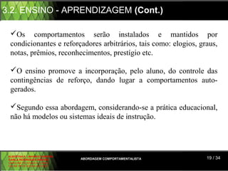 3.2. ENSINO - APRENDIZAGEM (Cont.)

  Os comportamentos serão instalados e mantidos por
  condicionantes e reforçadores arbitrários, tais como: elogios, graus,
  notas, prêmios, reconhecimentos, prestígio etc.

  O ensino promove a incorporação, pelo aluno, do controle das
  contingências de reforço, dando lugar a comportamentos auto-
  gerados.

  Segundo essa abordagem, considerando-se a prática educacional,
  não há modelos ou sistemas ideais de instrução.




 ALBERTINA B. LINHARES BARBOSA
 CARLA RODRIGUES RIBEIRO         ABORDAGEM COMPORTAMENTALISTA      19 / 34
 CAROLINE DE SOUSA B. GOMES
 CELINE Mª DE SOUSA AZEVEDO
 