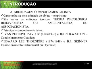 1. INTRODUÇÃO
      A ABORDAGEM COMPORTAMENTALISTA
Caracteriza-se pelo primado do objeto – empirismo
São vários os enfoques teóricos: TEORIA PSICOLÓGICA
BEHAVIORISTA             OU         AMBIENTALISTA, OU
ASSOCIACIONISTA.
Principais comportamentalistas:
IVAN PETROVC PAVLOV (1849/1936) e JOHN B.WATSON –
Condicionamento Clássico;
EDWARD LEE THORNDIKE (1874/1949) e B.F. SKINNER
Condicionamento Instrumental ou Operante;




 ALBERTINA B. LINHARES BARBOSA
 CARLA RODRIGUES RIBEIRO
 CAROLINED DE SOUSA B. GOMES     ABORDAGEM COMPORTAMENTALISTA   2 / 34
 CELINE Mª DE SOUSA AZEVEDO
 