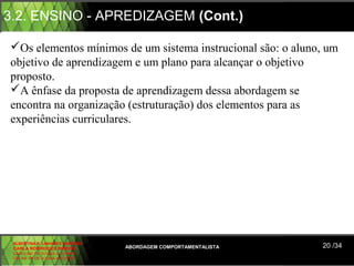3.2. ENSINO - APREDIZAGEM (Cont.)

Os elementos mínimos de um sistema instrucional são: o aluno, um
objetivo de aprendizagem e um plano para alcançar o objetivo
proposto.
A ênfase da proposta de aprendizagem dessa abordagem se
encontra na organização (estruturação) dos elementos para as
experiências curriculares.




 ALBERTINA B. LINHARES BARBOSA
 CARLA RODRIGUES RIBEIRO         ABORDAGEM COMPORTAMENTALISTA   20 /34
 CAROLINE DE SOUSA B. GOMES
 CELINE Mª DE SOUSA AZEVEDO
 