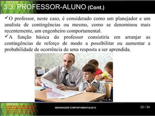 3.3. PROFESSOR-ALUNO (Cont.)
O professor, neste caso, é considerado como um planejador e um
analista de contingências ou mesmo, como se denominou mais
recentemente, um engenheiro comportamental.
A função básica do professor consistiria em arranjar as
contingências de reforço de modo a possibilitar ou aumentar a
probabilidade de ocorrência de uma resposta a ser aprendida.




ALBERTINA B. LINHARES BARBOSA
CARLA RODRIGUES RIBEIRO         ABORDAGEM COMPORTAMENTALISTA   22 / 34
CAROLINE DE SOUSA B. GOMES
CELINE Mª DE SOUSA AZEVEDO
 