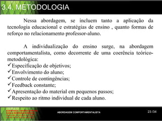 3.4. METODOLOGIA
         Nessa abordagem, se incluem tanto a aplicação da
  tecnologia educacional e estratégias de ensino , quanto formas de
  reforço no relacionamento professor-aluno.

        A individualização do ensino surge, na abordagem
  comportamentalista, como decorrente de uma coerência teórico-
  metodológica:
  Especificação de objetivos;
  Envolvimento do aluno;
  Controle de contingências;
  Feedback constante;
  Apresentação do material em pequenos passos;
  Respeito ao ritmo individual de cada aluno.

 ALBERTINA B. LINHARES BARBOSA
 CARLA RODRIGUES RIBEIRO         ABORDAGEM COMPORTAMENTALISTA   23 /34
 CAROLINE DE SOUSA B. GOMES
 CELINE Mª DE SOUSA AZEVEDO
 