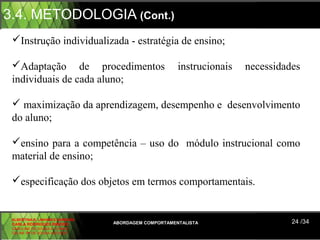 3.4. METODOLOGIA (Cont.)
 Instrução individualizada - estratégia de ensino;

 Adaptação de procedimentos                          instrucionais   necessidades
 individuais de cada aluno;

  maximização da aprendizagem, desempenho e desenvolvimento
 do aluno;

 ensino para a competência – uso do módulo instrucional como
 material de ensino;

 especificação dos objetos em termos comportamentais.


 ALBERTINA B. LINHARES BARBOSA
 CARLA RODRIGUES RIBEIRO         ABORDAGEM COMPORTAMENTALISTA                   24 /34
 CAROLINE DE SOUSA B. GOMES
 CELINE Mª DE SOUSA AZEVEDO
 
