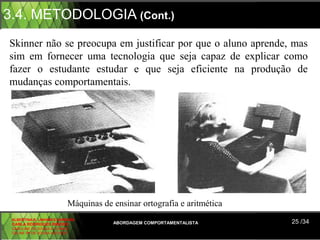 3.4. METODOLOGIA (Cont.)
Skinner não se preocupa em justificar por que o aluno aprende, mas
sim em fornecer uma tecnologia que seja capaz de explicar como
fazer o estudante estudar e que seja eficiente na produção de
mudanças comportamentais.




                          Máquinas de ensinar ortografia e aritmética
 ALBERTINA B. LINHARES BARBOSA
 CARLA RODRIGUES RIBEIRO              ABORDAGEM COMPORTAMENTALISTA      25 /34
 CAROLINE DE SOUSA B. GOMES
 CELINE Mª DE SOUSA AZEVEDO
 