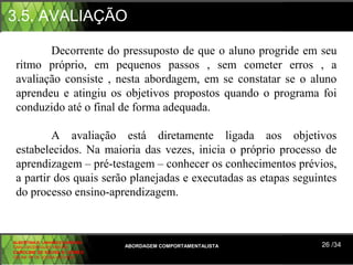 3.5. AVALIAÇÃO

        Decorrente do pressuposto de que o aluno progride em seu
 ritmo próprio, em pequenos passos , sem cometer erros , a
 avaliação consiste , nesta abordagem, em se constatar se o aluno
 aprendeu e atingiu os objetivos propostos quando o programa foi
 conduzido até o final de forma adequada.

         A avaliação está diretamente ligada aos objetivos
 estabelecidos. Na maioria das vezes, inicia o próprio processo de
 aprendizagem – pré-testagem – conhecer os conhecimentos prévios,
 a partir dos quais serão planejadas e executadas as etapas seguintes
 do processo ensino-aprendizagem.



ALBERTINA B. LINHARES BARBOSA
CARLA RODRIGUES RIBEIRO         ABORDAGEM COMPORTAMENTALISTA     26 /34
CAROLINE DE SOUSA B. GOMES
CELINE Mª DE SOUSA AZEVEDO
 
