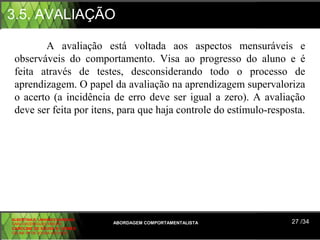 3.5. AVALIAÇÃO

        A avaliação está voltada aos aspectos mensuráveis e
 observáveis do comportamento. Visa ao progresso do aluno e é
 feita através de testes, desconsiderando todo o processo de
 aprendizagem. O papel da avaliação na aprendizagem supervaloriza
 o acerto (a incidência de erro deve ser igual a zero). A avaliação
 deve ser feita por itens, para que haja controle do estímulo-resposta.




ALBERTINA B. LINHARES BARBOSA
CARLA RODRIGUES RIBEIRO         ABORDAGEM COMPORTAMENTALISTA       27 /34
CAROLINE DE SOUSA B. GOMES
CELINE Mª DE SOUSA AZEVEDO
 