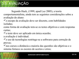 3.5. AVALIAÇÃO

         Segundo Hack, (1999, apud Luz 2005), a teoria 
 comportamentalista, ainda tem as seguintes considerações sobre a 
 avaliação do aluno:
 o escopo da avaliação deve ser discreto, com habilidades 
 isoladas;
 como forma de avaliação tem-se os testes objetivos e com respostas 
 curtas;
 o teste deve ser aplicado em única ocasião;
 a avaliação é individual.
 o uso de tecnologias restringe-se a softwares para correção de 
 provas;
 nos cursos a distância a maioria das questões são objetivas e o 
 sistema fornece os escores de acertos e erros;
ALBERTINA B. LINHARES BARBOSA
CARLA RODRIGUES RIBEIRO         ABORDAGEM COMPORTAMENTALISTA    28 /34
CAROLINE DE SOUSA B. GOMES
CELINE Mª DE SOUSA AZEVEDO
 