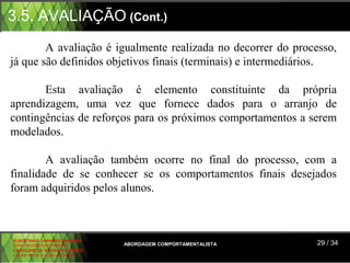 3.5. AVALIAÇÃO (Cont.)
        A  avaliação  é  igualmente  realizada  no  decorrer  do  processo, 
já que são definidos objetivos finais (terminais) e intermediários.

       Esta  avaliação  é  elemento  constituinte  da  própria 
aprendizagem,  uma  vez  que  fornece  dados  para  o  arranjo  de 
contingências de reforços para os próximos comportamentos a serem 
modelados.

        A  avaliação  também  ocorre  no  final  do  processo,  com  a 
finalidade  de  se  conhecer  se  os  comportamentos  finais  desejados 
foram adquiridos pelos alunos.



ALBERTINA B. LINHARES BARBOSA
CARLA RODRIGUES RIBEIRO         ABORDAGEM COMPORTAMENTALISTA          29 / 34
CAROLINE DE SOUSA B. GOMES
CELINE Mª DE SOUSA AZEVEDO
 
