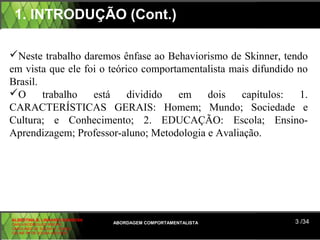 1. INTRODUÇÃO (Cont.)

Neste trabalho daremos ênfase ao Behaviorismo de Skinner, tendo
em vista que ele foi o teórico comportamentalista mais difundido no
Brasil.
O      trabalho   está     dividido  em    dois    capítulos:    1.
CARACTERÍSTICAS GERAIS: Homem; Mundo; Sociedade e
Cultura; e Conhecimento; 2. EDUCAÇÃO: Escola; Ensino-
Aprendizagem; Professor-aluno; Metodologia e Avaliação.




ALBERTINA B. LINHARES BARBOSA
CARLA RODRIGUES RIBEIRO         ABORDAGEM COMPORTAMENTALISTA     3 /34
CAROLINED DE SOUSA B. GOMES
CELINE Mª DE SOUSA AZEVEDO
 