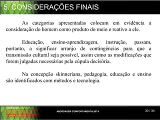 5. CONSIDERAÇÕES FINAIS

       As  categorias  apresentadas  colocam  em  evidência  a 
consideração do homem como produto do meio e reativo a ele.
  

       Educação,  ensino-aprendizagem,  instrução,  passam, 
portanto,  a  significar  arranjo  de  contingências  para  que  a 
transmissão cultural seja possível, assim como as modificações que 
forem julgadas necessárias pela cúpula decisória.

       Na  concepção  skinneriana,  pedagogia,  educação  e  ensino 
são identificados com métodos e tecnologia.




ALBERTINA B. LINHARES BARBOSA
CARLA RODRIGUES RIBEIRO         ABORDAGEM COMPORTAMENTALISTA    30 / 34
CAROLINE DE SOUSA B. GOMES
CELINE Mª DE SOUSA AZEVEDO
 