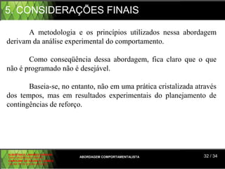 5. CONSIDERAÇÕES FINAIS

       A  metodologia  e  os  princípios  utilizados  nessa  abordagem 
derivam da análise experimental do comportamento.

       Como  conseqüência  dessa  abordagem,  fica  claro  que  o  que 
não é programado não é desejável.

        Baseia-se, no entanto, não em uma prática cristalizada através 
dos  tempos,  mas  em  resultados  experimentais  do  planejamento  de 
contingências de reforço.




ALBERTINA B. LINHARES BARBOSA
CARLA RODRIGUES RIBEIRO         ABORDAGEM COMPORTAMENTALISTA      32 / 34
CAROLINE DE SOUSA B. GOMES
CELINE Mª DE SOUSA AZEVEDO
 