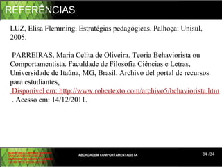 REFERÊNCIAS
 LUZ, Elisa Flemming. Estratégias pedagógicas. Palhoça: Unisul, 
 2005.
  
  PARREIRAS, Maria Celita de Oliveira. Teoria Behaviorista ou 
 Comportamentista. Faculdade de Filosofia Ciências e Letras, 
 Universidade de Itaúna, MG, Brasil. Archivo del portal de recursos 
 para estudiantes.
  Disponível em: http://www.robertexto.com/archivo5/behaviorista.htm
  . Acesso em: 14/12/2011.




ALBERTINA B. LINHARES BARBOSA
CARLA RODRIGUES RIBEIRO         ABORDAGEM COMPORTAMENTALISTA   34 /34
CAROLINE DE SOUSA B. GOMES
CELINE Mª DE SOUSA AZEVEDO
 