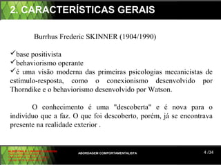 2. CARACTERÍSTICAS GERAIS

                 Burrhus Frederic SKINNER (1904/1990)

 base positivista
 behaviorismo operante
 é uma visão moderna das primeiras psicologias mecanicistas de
 estímulo-resposta, como o conexionismo desenvolvido por
 Thorndike e o behaviorismo desenvolvido por Watson.

        O conhecimento é uma "descoberta" e é nova para o
 indivíduo que a faz. O que foi descoberto, porém, já se encontrava
 presente na realidade exterior .


ALBERTINA B. LINHARES BARBOSA
CARLA RODRIGUES RIBEIRO         ABORDAGEM COMPORTAMENTALISTA    4 /34
CAROLINED DE SOUSA B. GOMES
CELINE Mª DE SOUSA AZEVEDO
 