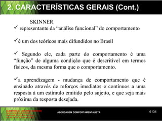 2. CARACTERÍSTICAS GERAIS (Cont.)
              SKINNER
        representante da “análise funcional” do comportamento

       é um dos teóricos mais difundidos no Brasil

        Segundo ele, cada parte do comportamento é uma
       “função” de alguma condição que é descritível em termos
       físicos, da mesma forma que o comportamento.

       a aprendizagem - mudança de comportamento que é
       ensinado através de reforços imediatos e contínuos a uma
       resposta à um estímulo emitido pelo sujeito, e que seja mais
       próxima da resposta desejada.
ALBERTINA B. LINHARES BARBOSA
CARLA RODRIGUES RIBEIRO         ABORDAGEM COMPORTAMENTALISTA          6 /34
CAROLINE DE SOUSA B. GOMES
CELINE Mª DE SOUSA AZEVEDO
 