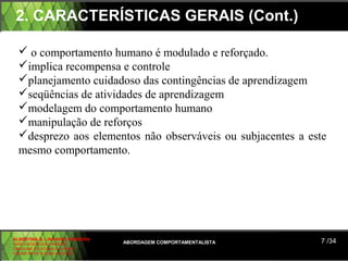 2. CARACTERÍSTICAS GERAIS (Cont.)

   o comportamento humano é modulado e reforçado.
  implica recompensa e controle
  planejamento cuidadoso das contingências de aprendizagem
  seqüências de atividades de aprendizagem
  modelagem do comportamento humano
  manipulação de reforços
  desprezo aos elementos não observáveis ou subjacentes a este
  mesmo comportamento.




ALBERTINA B. LINHARES BARBOSA
CARLA RODRIGUES RIBEIRO         ABORDAGEM COMPORTAMENTALISTA   7 /34
CAROLINE DE SOUSA B. GOMES
CELINE Mª DE SOUSA AZEVEDO
 