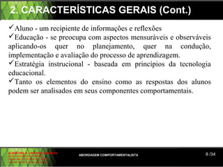 2. CARACTERÍSTICAS GERAIS (Cont.)
Aluno - um recipiente de informações e reflexões
Educação - se preocupa com aspectos mensuráveis e observáveis
aplicando-os quer no planejamento, quer na condução,
implementação e avaliação do processo de aprendizagem.
Estratégia instrucional - baseada em princípios da tecnologia
educacional.
Tanto os elementos do ensino como as respostas dos alunos
podem ser analisados em seus componentes comportamentais.




ALBERTINA B. LINHARES BARBOSA
CARLA RODRIGUES RIBEIRO         ABORDAGEM COMPORTAMENTALISTA   8 /34
CAROLINE DE SOUSA B. GOMES
CELINE Mª DE SOUSA AZEVEDO
 