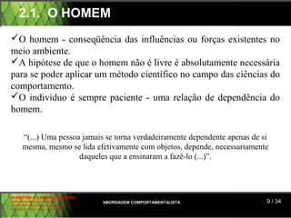 2.1. O HOMEM
O homem - conseqüência das influências ou forças existentes no
meio ambiente.
A hipótese de que o homem não é livre é absolutamente necessária
para se poder aplicar um método científico no campo das ciências do
comportamento.
O indivíduo é sempre paciente - uma relação de dependência do
homem.

     “(...) Uma pessoa jamais se torna verdadeiramente dependente apenas de si
     mesma, mesmo se lida efetivamente com objetos, depende, necessariamente
                      daqueles que a ensinaram a fazê-lo (...)”.



ALBERTINA B. LINHARES BARBOSA
CARLA RODRIGUES RIBEIRO         ABORDAGEM COMPORTAMENTALISTA                 9 / 34
CAROLINE DE SOUSA B. GOMES
CELINE Mª DE SOUSA AZEVEDO
 