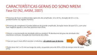 CARACTERÍSTICAS GERAIS DO SONO NREM
Fase 02 (N2, AASM, 2007)
Presença de fusos no EEG (ondas sigma de alta amplitude, 12 a 14 Hz, duração de 0,5 a 1,5s,
predominante nas regiões frontais)
Presença de complexos K (ondas bifásicas de grande amplitude, duração maior do que 0,5 s, com uma
fase negativa aguda e uma fase positiva mais lenta.
Ocorre a sincronização da atividade elétrica cerebral  decréscimo do grau de atividade dos
neurônios corticais, cessação do movimento dos olhos.
Fase em que é mais difícil acordar o indivíduo, ele admite que já dormiu.
Pode durar de 5 a 15 min ao longo da noite, ocupando cerca de 45% a 55% do tempo total de sono
(TTS).
 