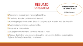 RESUMO
Sono NREM
Relaxamento muscular com manutenção do tônus
Progressiva redução dos movimentos corporais
Aumento progressivo das ondas lentas no EEG (20% - 50% de ondas delta em sono NIII)
Ausência dos movimentos oculares rápidos
Respiração e ECG regulares
Ocupa predominantemente a primeira metade da noite
Repouso do cérebro: baixo consumo de oxigênio e predomínio do tônus parassimpático.
Redução da frequência cardíaca e respiratória.
“CÉREBRO OCIOSO EM
UM CORPO MÓVEL”
William Dement
 