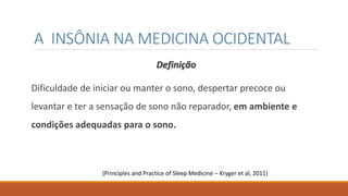 A INSÔNIA NA MEDICINA OCIDENTAL
Definição
Dificuldade de iniciar ou manter o sono, despertar precoce ou
levantar e ter a sensação de sono não reparador, em ambiente e
condições adequadas para o sono.
(Principles and Practice of Sleep Medicine – Kryger et al, 2011)
 