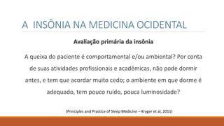 A INSÔNIA NA MEDICINA OCIDENTAL
Avaliação primária da insônia
A queixa do paciente é comportamental e/ou ambiental? Por conta
de suas atividades profissionais e acadêmicas, não pode dormir
antes, e tem que acordar muito cedo; o ambiente em que dorme é
adequado, tem pouco ruído, pouca luminosidade?
(Principles and Practice of Sleep Medicine – Kryger et al, 2011)
 