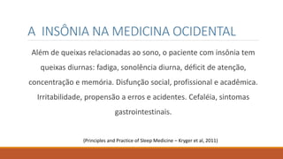 A INSÔNIA NA MEDICINA OCIDENTAL
Além de queixas relacionadas ao sono, o paciente com insônia tem
queixas diurnas: fadiga, sonolência diurna, déficit de atenção,
concentração e memória. Disfunção social, profissional e acadêmica.
Irritabilidade, propensão a erros e acidentes. Cefaléia, sintomas
gastrointestinais.
(Principles and Practice of Sleep Medicine – Kryger et al, 2011)
 