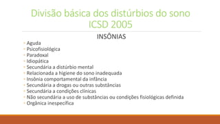 Divisão básica dos distúrbios do sono
ICSD 2005
INSÔNIAS
◦ Aguda
◦ Psicofisiológica
◦ Paradoxal
◦ Idiopática
◦ Secundária a distúrbio mental
◦ Relacionada a higiene do sono inadequada
◦ Insônia comportamental da infância
◦ Secundária a drogas ou outras substâncias
◦ Secundária a condições clínicas
◦ Não secundária a uso de substâncias ou condições fisiológicas definida
◦ Orgânica inespecífica
 