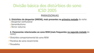 Divisão básica dos distúrbios do sono
ICSD 2005
PARASSONIAS
1. Distúrbios do despertar (NREM), mais presentes na primeira metade da noite:
oDespertar confusional
oSonambulismo
oTerror noturno
2. Parassonias relacionadas ao sono REM (mais frequentes na segunda metade da
noite):
Distúrbio comportamental do sono REM
Paralisia do sono reconrrente
Pesadelos
 