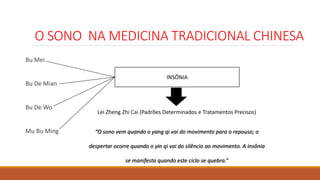 O SONO NA MEDICINA TRADICIONAL CHINESA
Bu Mei
Bu De Mian
Bu De Wo
Mu Bu Ming
INSÔNIA
Lei Zheng Zhi Cai (Padrões Determinados e Tratamentos Precisos)
“O sono vem quando o yang qi vai do movimento para o repouso; o
despertar ocorre quando o yin qi vai do silêncio ao movimento. A insônia
se manifesta quando este ciclo se quebra.”
 