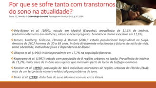 Por que se sofre tanto com transtornos
do sono na atualidade?
Sousa,J.C.,Reimão,R.Epidemiologiadainsônia.PsicologiaemEstudo,v.9,n.1,p.3-7,2004.
Vela-Bueno et al. (1999): estudo em Madrid (Espanha), prevalência de 11,3% de insônia,
predominantemente em mulheres, idosos e desempregados. Sonolência diurna excessiva em 11,6%;
Janson, Lindberg, Gislason, Elmasry & Boman (2001): estudo populacional longitudinal na Suíça.
Amostra de 2602 homens de 30 a 69 anos. Insônia diretamente relacionada a fatores de estilo de vida,
como obesidade, inatividade física e dependência de álcool.
Ohayon et al. (1998): insônia prevalente em 17,7% na população francesa.
Kageyama et al. (1997): estudo com população de 8 regiões urbanas no Japão. Prevalência de insônia
de 11,2%; maior risco de insônia nos sujeitos que moravam perto de locais de tráfego volumoso.
Karacan et al. (1976): população de 1645 indivíduos moradores de regiões urbanas da Flórida (EUA);
mais de um terço deste número relatou algum problema de sono.
Bixler et al. (1979): distúrbios do sono são mais comuns entre idosos.
 