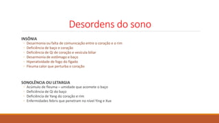 Desordens do sono
INSÔNIA
◦ Desarmonia ou falta de comunicação entre o coração e o rim
◦ Deficiência de baço e coração
◦ Deficiência de Qi de coração e vesícula biliar
◦ Desarmonia de estômago e baço
◦ Hiperatividade de fogo do fígado
◦ Fleuma calor que perturba o coração
SONOLÊNCIA OU LETARGIA
◦ Acúmulo de fleuma – umidade que acomete o baço
◦ Deficiência de Qi do baço
◦ Deficiência de Yang do coração e rim
◦ Enfermidades febris que penetram no nível Ying e Xue
 