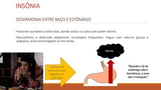 INSÔNIA
DESARMONIA ENTRE BAÇO E ESTÔMAGO
Paciente acordado a noite toda, dando voltas na cama sem poder dormir.
Desconforto e distensão abdominal, eructações frequentes, língua com saburra grossa e
pegajosa, pulso escorregadio ou em corda.
Acúmulo de
alimentos sem
digestão no
estômago
Mente
“Quando o Qi do
estômago não é
harmônico, o sono
não é tranquilo.”
 
