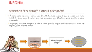 INSÔNIA
DEFICIÊNCIA DE QI DE BAÇO E SANGUE DE CORAÇÃO
Paciente deita na cama e dorme sem dificuldades. Mas o sono é leve, e acorda com muita
facilidade várias vezes à noite. Uma vez acordado, tem dificuldade para conciliar o sono
novamente.
Palpitação, anorexia, fadiga fácil, face e lábios pálidos, língua pálida com saburra branca e
delgada, pulso filiforme e débil.
Lesão de baço
Não capta a
essência dos
alimentos
Má nutrição do
sangue
Deficiência
de sangue
do coração
 