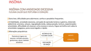 INSÔNIA
INSÔNIA COM ANSIEDADE EXCESSIVA
FLEUMA CALOR QUE PERTURBA O CORAÇÃO
Sono leve, dificuldade para adormecer, sonhos e pesadelos frequentes.
Irritabilidade, ansiedade excessiva, sensação de opressão torácica e gástrica, distensão
abdominal, anorexia, soluços, regurgitação ácida, cabeça pesada, tontura, expectorações
amareladas, dificuldade em evacuar, urina escassa e escura, língua vermelha com saburra
amarelada e pegajosa, pulso escorregadio e rápido.
Alterações psiquiátricas
Paciente já ingere em
excesso: comidas picantes,
gordurosas, doces, bebidas
alcoólicas
ACÚMULO DE
FLEUMA CALOR
DISFUNÇÃO
DO BAÇO
MENTE
CORAÇÃO
 