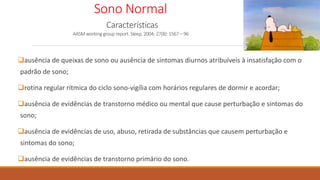 Sono Normal
Características
AASM working group report. Sleep, 2004; 27(8): 1567 – 96
ausência de queixas de sono ou ausência de sintomas diurnos atribuíveis à insatisfação com o
padrão de sono;
rotina regular rítmica do ciclo sono-vigília com horários regulares de dormir e acordar;
ausência de evidências de transtorno médico ou mental que cause perturbação e sintomas do
sono;
ausência de evidências de uso, abuso, retirada de substâncias que causem perturbação e
sintomas do sono;
ausência de evidências de transtorno primário do sono.
 