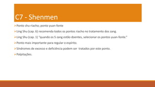 C7 - Shenmen
Ponto shu-riacho; ponto yuan-fonte
Ling Shu (cap. 6) recomenda todos os pontos riacho no tratamento dos zang.
Ling Shu (cap. 1) “quando os 5 zang estão doentes, selecionar os pontos yuan-fonte.”
Ponto mais importante para regular o espírito.
Síndromes de excesso e deficiência podem ser tratados por este ponto.
Palpitações.
 
