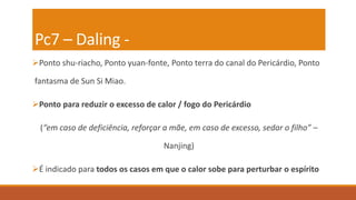 Pc7 – Daling -
Ponto shu-riacho, Ponto yuan-fonte, Ponto terra do canal do Pericárdio, Ponto
fantasma de Sun Si Miao.
Ponto para reduzir o excesso de calor / fogo do Pericárdio
(“em caso de deficiência, reforçar a mãe, em caso de excesso, sedar o filho” –
Nanjing)
É indicado para todos os casos em que o calor sobe para perturbar o espírito
 