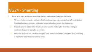 VG24 - Shenting
I. Forte ação para acalmar o espírito e tratar a epilepsia e distúrbios maníacos.
1. VG tem relação íntima com o cérebro. Nas tradições antigas anteriores ao Huang Ti Neijing e nas
tradições taoístas, o cérebro e a cabeça eram considerados como o sítio do espírito.
2. O trajeto anterior do canal do Vaso Governador penetra no Coração. Portanto, o VG liga a
residência do espírito (coração) ao cérebro.
3. Distúrbios maníacos são caracterizados pelo calor. O Vaso Governador, como Mar dos Canais Yang,
é importante para dissipar o calor do corpo.
 