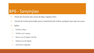 BP6 - Sanyinjiao
1. Ponto de encontro dos canais do Baço, Fígado e Rins.
2. Consta de muitas prescrições para o tratamento da insônia, qualquer que seja sua causa.
3. Ações:
1. Fortifica o Baço.
2. Tonifica o qi e sangue.
3. Nutre o yin do Fígado e do Rim.
4. Dispersa o qi do Fígado.
5. Harmoniza a digestão.
 