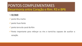 PONTOS COMPLEMENTARES
Desarmonia entre Coração e Rim: R3 e BP6
I. R3 TAIXI
 ponto Shu-riacho
 ponto Yuan-fonte
 ponto terra do canal do Rim
 Ponto importante para reforçar os rins e torná-los capazes de auxiliar o
coração.
 