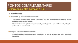 PONTOS COMPLEMENTARES
Desarmonia entre Coração e Rim
II. BP6 Sanyinjiao
 Standards of Patterns and Treatments:
“Para tonificar os Rins, é melhor tonificar o Baço; use o Baço para se conectar com o Coração na parte de
cima e com os Rins na parte de baixo.”
“A essência dos cinco zang é toda transportada do Baço; então, quando o Baço está florescendo, o Coração e
os Rins estão em comunicação.”
 Helpful Questions in Medical Cases:
“Se quiser estabelecer comunicação entre o Coração e os Rins, é necessário que use o Baço como
intermediário.”
 