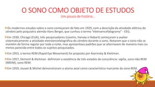 O SONO COMO OBJETO DE ESTUDOS
Um pouco de história...
Os modernos estudos sobre o sono começaram de fato em 1929, com a descrição da atividade elétrica do
cérebro pelo psiquiatra alemão Hans Berger, que cunhou o termo “eletroencefalograma” - EEG.
Em 1930, Chicago (EUA), três pesquisadores (Loomis, Harvey e Hobart) começaram a avaliar
sistematicamente a atividade eletroencefalográfica do cérebro durante o sono. Notaram que o sono não se
mantém de forma regular por toda a noite, mas apresentava padrões que se alternavam de maneira mais ou
menos parecida entre todos os sujeitos pesquisados.
Em 1953, o termo REM (Rapid Eye Movement) foi proposto por Aserinsky & Kleitman.
Em 1957, Dement & Kleitman definiram a existência de três estados de consciência: vigília, sono não-REM
(NREM), sono REM.
Em 1959, Jouvet & Michel demonstraram a atonia axial como característica marcante do sono REM.
 