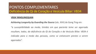 PONTOS COMPLEMENTARES
Deficiência de Qi de Coração e Vesícula Biliar: VB34
VB34 YANGLINGQUAN
Achieving Longevity by Guarding the Source (séc. XVII) de Gong Ting-xin:
“a susceptibilidade ao medo, timidez em que paciente teme ser agarrado
resultam, todos, da deficiência do Qi do Coração e da Vesícula Biliar. VB34 é
indicado para o medo das pessoas, como se estivessem prestes a serem
agarrados”.
 