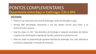 PONTOS COMPLEMENTARES
Desarmonia entre Baço e Estômago: E36 e BP6
E36 ZUSANLI
 Ponto he-mar, ponto terra do canal do Estômago, ponto mar dos grãos e água.
 Nanjing (68ª dificuldade) recomenda o uso dos pontos he-mar para tratar o qi
contracorrente e diarreia.
 Ling Shu (caps 4 e 44): “nos distúrbios do Estômago e naqueles resultantes de hábitos
irregulares de alimentação e ingestão de líquidos, selecionar os pontos he-mar.
 Pode ser usado no tratamento de qualquer distúrbio do Estômago: frio, calor, deficiência
ou excesso, estagnação e retenção de alimentos...
 