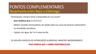 PONTOS COMPLEMENTARES
Desarmonia entre Baço e Estômago
Homeopatia: sempre tenha à disposição em sua casa!!!
◦ NUX VOMICA 6CH (VIJNOVSKY)
◦ Melhor remédio homeopático, de rápida ação nos casos de excessos alimentares
ou de bebidas alcoólicas.
◦ 3 gotas, em água, de 3 a 4 vezes ao dia.
SE HOUVER SUSPEITA DE INTOXICAÇÃO ALIMENTAR, MINISTRE IMEDIATAMENTE
NUX VOMICA 6CH + CARBO VEGETABILIS 6CH
 