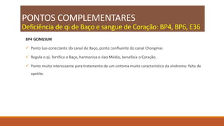 PONTOS COMPLEMENTARES
Deficiência de qi de Baço e sangue de Coração: BP4, BP6, E36
BP4 GONGSUN
 Ponto luo-conectante do canal do Baço, ponto confluente do canal Chongmai.
 Regula o qi, fortifica o Baço, harmoniza o Jiao Médio, beneficia o Coração.
 Ponto muito interessante para tratamento de um sintoma muito característico da síndrome: falta de
apetite.
 