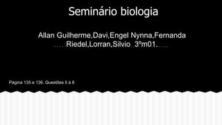 Seminário biologia 
Allan Guilherme,Davi,Engel Nynna,Fernanda 
Riedel,Lorran,Silvio 3ºm01. 
PPágina 135 e 136. Questões 5 á 8 
 