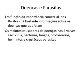 Doenças e Parasitas
Em função da importância comercial dos
 Bivalves há bastante informações sobre as
 doenças que os afetam
Os maiores causadores de doenças nos Bivalves
 são: vírus, bactérias, fungos, protozoários,
 helmintos e crustáceos parasitas
 