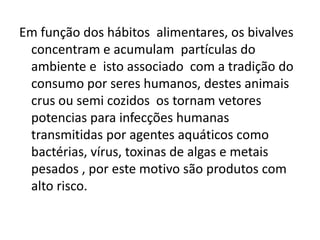 Em função dos hábitos alimentares, os bivalves
 concentram e acumulam partículas do
 ambiente e isto associado com a tradição do
 consumo por seres humanos, destes animais
 crus ou semi cozidos os tornam vetores
 potencias para infecções humanas
 transmitidas por agentes aquáticos como
 bactérias, vírus, toxinas de algas e metais
 pesados , por este motivo são produtos com
 alto risco.
 